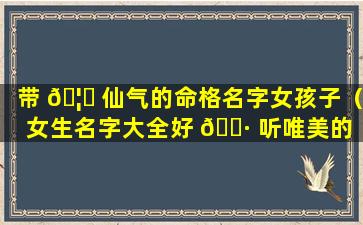 带 🦊 仙气的命格名字女孩子（女生名字大全好 🌷 听唯美的 带仙）